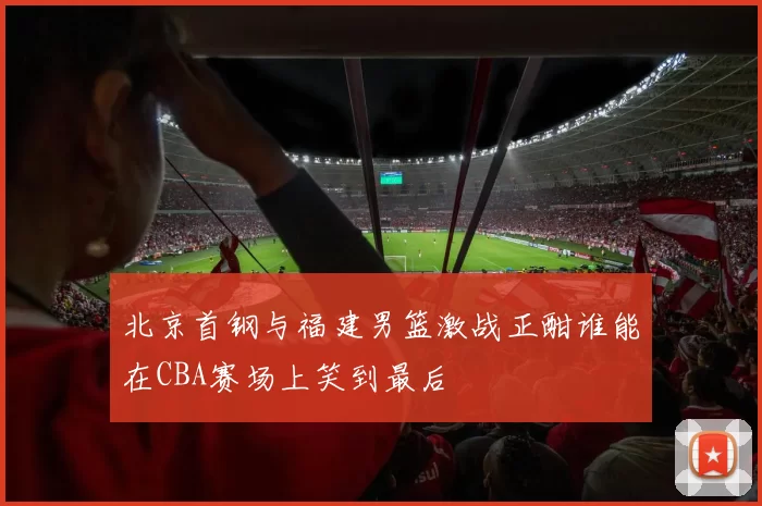 北京首钢与福建男篮激战正酣谁能在CBA赛场上笑到最后
