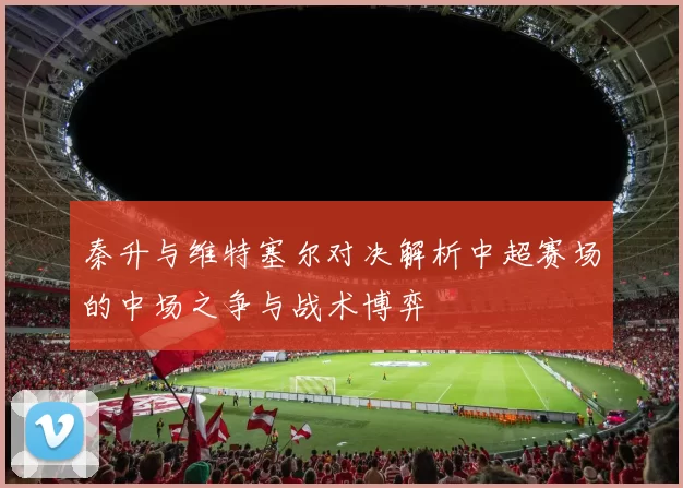 秦升与维特塞尔对决解析中超赛场的中场之争与战术博弈
