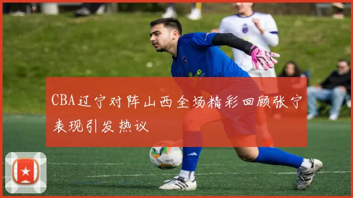 CBA辽宁对阵山西全场精彩回顾张宁表现引发热议