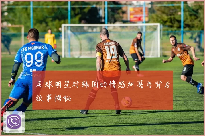 足球明星对韩国的情感纠葛与背后故事揭秘