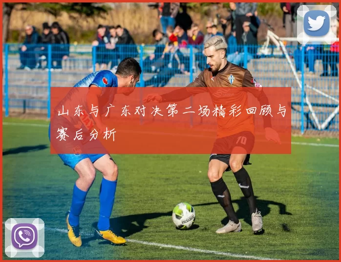 山东与广东对决第二场精彩回顾与赛后分析