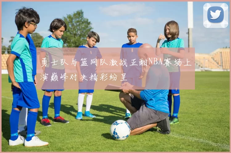 勇士队与篮网队激战正酣NBA赛场上演巅峰对决精彩纷呈