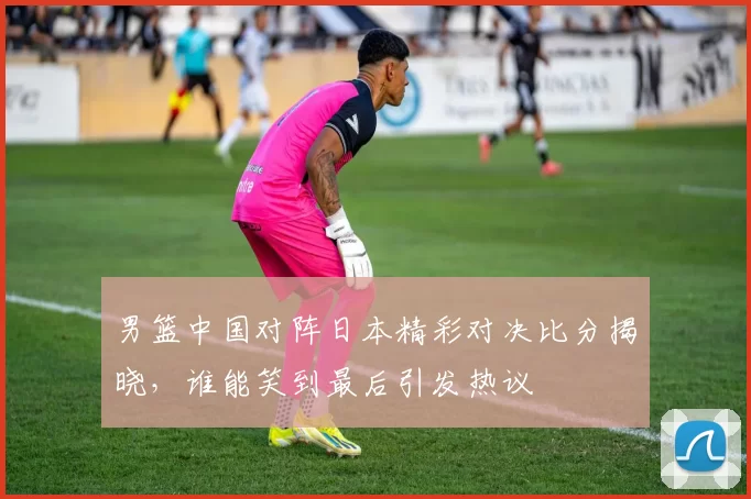 男篮中国对阵日本精彩对决比分揭晓，谁能笑到最后引发热议