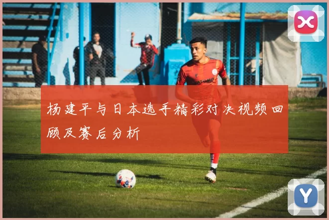 杨建平与日本选手精彩对决视频回顾及赛后分析