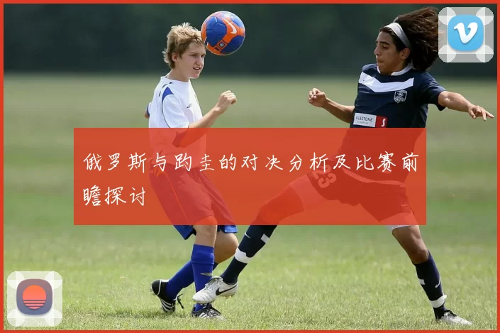 俄罗斯与趵圭的对决分析及比赛前瞻探讨