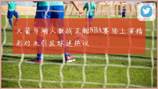 火箭与湖人激战正酣NBA赛场上演精彩对决引发球迷热议