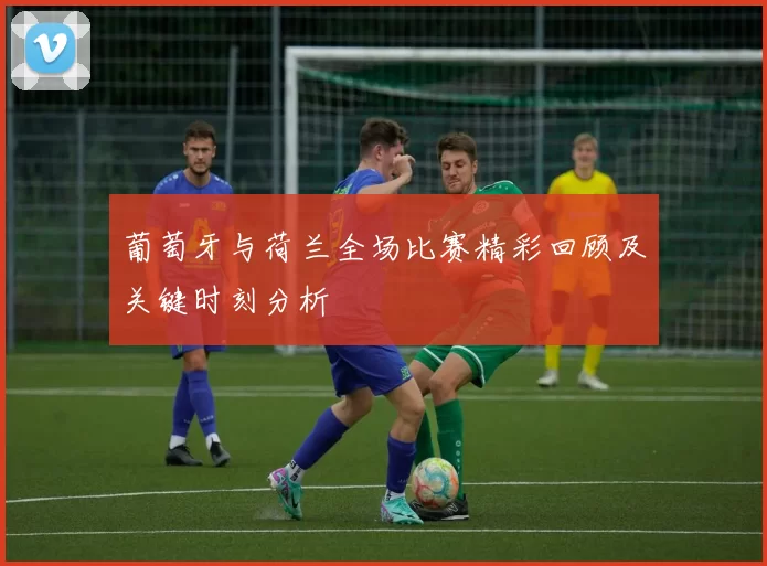 葡萄牙与荷兰全场比赛精彩回顾及关键时刻分析