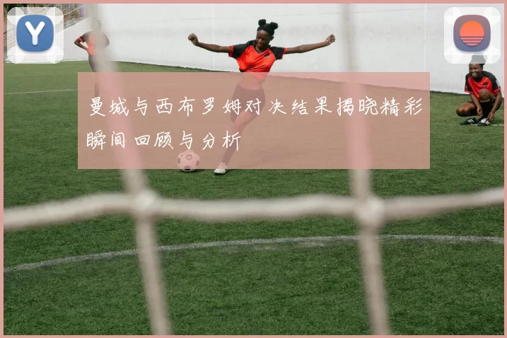 曼城与西布罗姆对决结果揭晓精彩瞬间回顾与分析