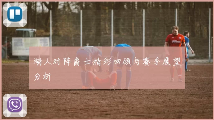 湖人对阵爵士精彩回顾与赛季展望分析